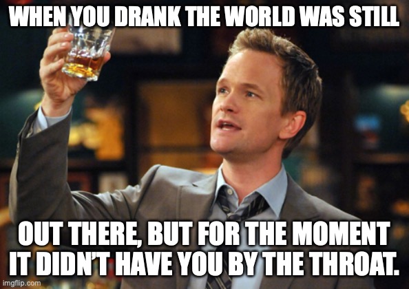 Barney Stinson meets Charles Bukowski | WHEN YOU DRANK THE WORLD WAS STILL; OUT THERE, BUT FOR THE MOMENT IT DIDN’T HAVE YOU BY THE THROAT. | image tagged in barney stinson drinks,charles bukowski,drinking,life problems,poetry | made w/ Imgflip meme maker