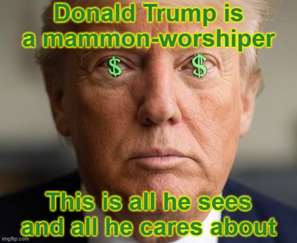 Donald Trump - Mammon Worshiper - It's all about the money | Donald Trump is a mammon-worshiper; This is all he sees and all he cares about | image tagged in republican,prosperity christianity,greed,envy,evil,sinful | made w/ Imgflip meme maker