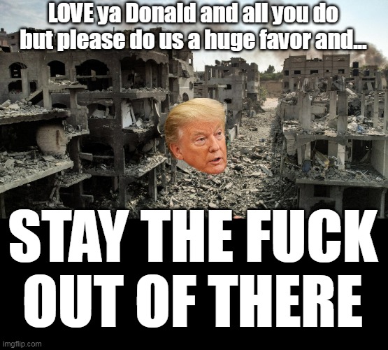 My $ has a strange way of disappearing  ANYWHERE "Over There" | LOVE ya Donald and all you do but please do us a huge favor and... STAY THE FUCK OUT OF THERE | image tagged in trump stay out of gaza meme | made w/ Imgflip meme maker