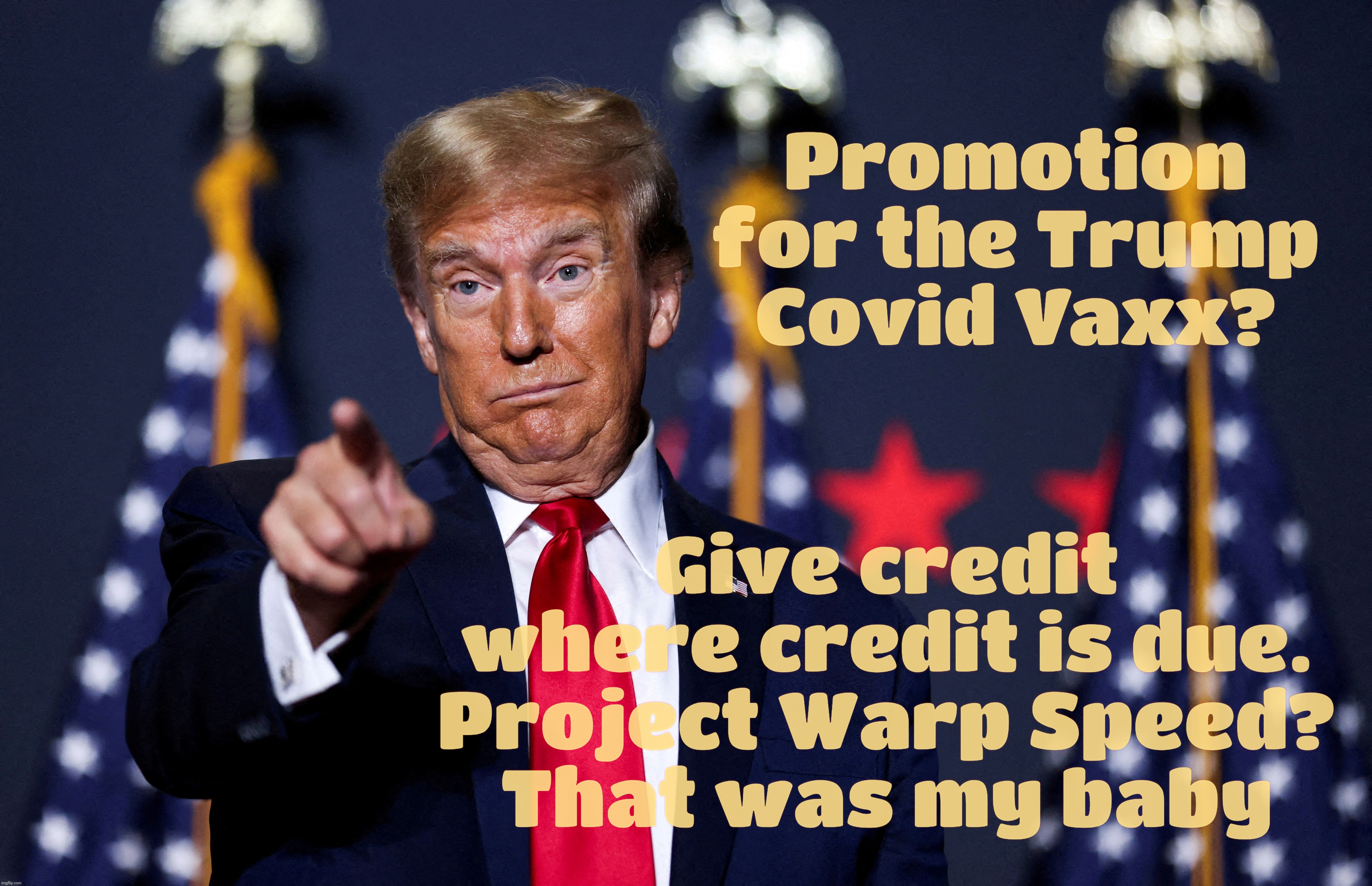 Project Warp Speed. Give credit where blame is due, ya MAGAts | Promotion for the Trump
Covid Vaxx? Give credit where credit is due.
Project Warp Speed?
That was my baby | image tagged in donald trump,covid,project warp speed,thuh vaxx,magats,conservative hypocrisy | made w/ Imgflip meme maker