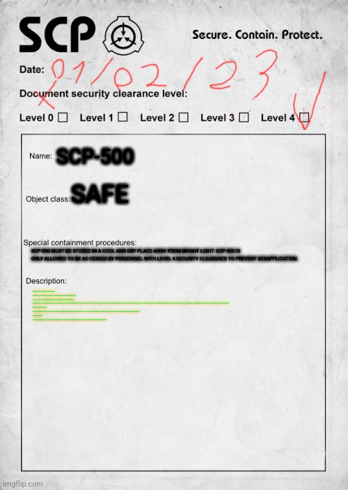 SCP document | SCP-500; SAFE; SCP-500 MUST BE STORED IN A COOL AND DRY PLACE AWAY FROM BRIGHT LIGHT. SCP-500 IS ONLY ALLOWED TO BE AC-CESSED BY PERSONNEL WITH LEVEL 4 SECURITY CLEARANCE TO PREVENT MISAPPLICATION. SCP-500 IS A SMALL PLASTIC CAN WHICH AT THE TIME OF WRITING CONTAINS FORTY-SEVEN (47) RED PILLS. ONE PILL, WHEN TAKEN ORALLY, EFFECTIVELY CURES THE SUBJECT OF ALL DISEASES WITHIN TWO HOURS, EXACT TIME DEPENDING ON THE SEVERITY AND AMOUNT OF THE SUBJECT'S CONDITIONS. DE-SPITE EXTENSIVE TRIALS, ALL ATTEMPTS AT SYNTHESIZING MORE OF WHAT IS THOUGHT TO BE THE ACTIVE INGREDIENT OF THE PILLS HAVE BEEN UNSUCCESSFUL.

NOTE FROM DR. KEIN:

SCP PERSONNEL BELOW LEVEL 3 ARE NOW BANNED FROM HANDLING SCP-500. THIS IS NOT TO BE USED TO CURE A HANGOVER. GET AIDS AND THEN ASK PERMISSION.

CONFIDENTIAL!

THIS DOCUMENT THAY NOT BE SHARED WITH OR USED BY PERSONNEL BELOW THE DESIGNATED CLEARANCE LEVEL | image tagged in scp document | made w/ Imgflip meme maker