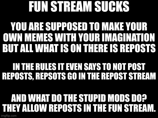 the mods need to do their damn job for once | FUN STREAM SUCKS; YOU ARE SUPPOSED TO MAKE YOUR OWN MEMES WITH YOUR IMAGINATION BUT ALL WHAT IS ON THERE IS REPOSTS; IN THE RULES IT EVEN SAYS TO NOT POST REPOSTS, REPSOTS GO IN THE REPOST STREAM; AND WHAT DO THE STUPID MODS DO? THEY ALLOW REPOSTS IN THE FUN STREAM. | image tagged in fun stream sucks | made w/ Imgflip meme maker