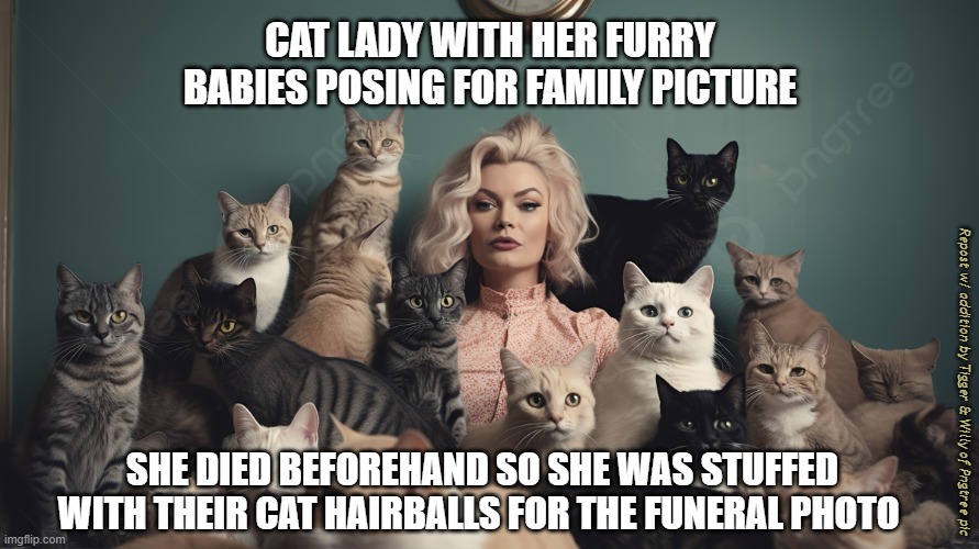 Cats survived her passing because they had plenty of food until help arrived. | CAT LADY WITH HER FURRY BABIES POSING FOR FAMILY PICTURE; Repost w/ addition by Tigger & Willy of Pngtree pic; SHE DIED BEFOREHAND SO SHE WAS STUFFED WITH THEIR CAT HAIRBALLS FOR THE FUNERAL PHOTO | image tagged in crazy cat lady | made w/ Imgflip meme maker