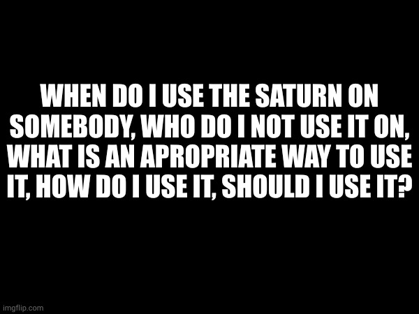 WHEN DO I USE THE SATURN ON SOMEBODY, WHO DO I NOT USE IT ON, WHAT IS AN APROPRIATE WAY TO USE IT, HOW DO I USE IT, SHOULD I USE IT? | made w/ Imgflip meme maker