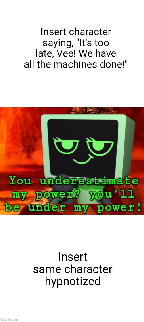 My beloved! | Insert character saying, "It's too late, Vee! We have all the machines done!"; You underestimate my power? you'll be under my power! Insert same character hypnotized | image tagged in memes,you underestimate my power,vee | made w/ Imgflip meme maker