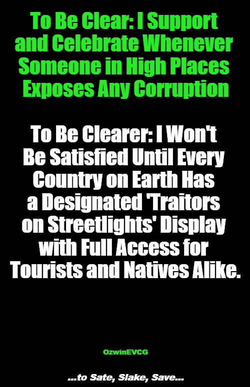 ...to Sate, Slake, Save... | To Be Clear: I Support 

and Celebrate Whenever 

Someone in High Places 

Exposes Any Corruption; To Be Clearer: I Won't 

Be Satisfied Until Every 

Country on Earth Has 

a Designated 'Traitors 

on Streetlights' Display 

with Full Access for 

Tourists and Natives Alike. OzwinEVCG; ...to Sate, Slake, Save... | image tagged in politicians,whistleblowers,government corruption,crime,punishment,simple needs | made w/ Imgflip meme maker