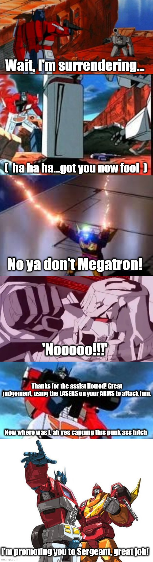 Transformers Movie Alternate ending | Wait, I'm surrendering... (  ha ha ha...got you now fool  ); No ya don't Megatron! 'Nooooo!!!'; Thanks for the assist Hotrod! Great judgement, using the LASERS on your ARMS to attack him. Now where was I, ah yes capping this punk ass bitch; I'm promoting you to Sergeant, great job! | image tagged in optimus prime,transformers,yeah that makes sense,makes sense | made w/ Imgflip meme maker