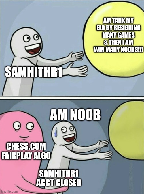 Running Away Balloon Meme | AM TANK MY ELO BY RESIGNING MANY GAMES & THEN I AM WIN MANY NOOBS!!! SAMHITHR1; AM NOOB; CHESS.COM FAIRPLAY ALGO; SAMHITHR1
ACCT CLOSED | image tagged in memes,running away balloon | made w/ Imgflip meme maker