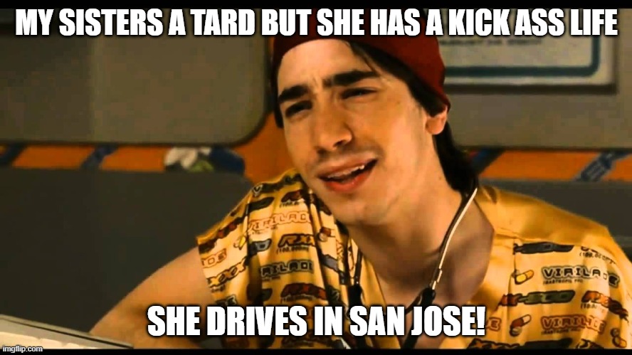 idiocracy dr lexus | MY SISTERS A TARD BUT SHE HAS A KICK ASS LIFE; SHE DRIVES IN SAN JOSE! | image tagged in idiocracy dr lexus | made w/ Imgflip meme maker