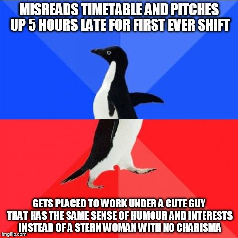 Socially Awkward Awesome Penguin Meme | MISREADS TIMETABLE AND PITCHES UP 5 HOURS LATE FOR FIRST EVER SHIFT GETS PLACED TO WORK UNDER A CUTE GUY THAT HAS THE SAME SENSE OF HUMOUR A | image tagged in memes,socially awkward awesome penguin | made w/ Imgflip meme maker