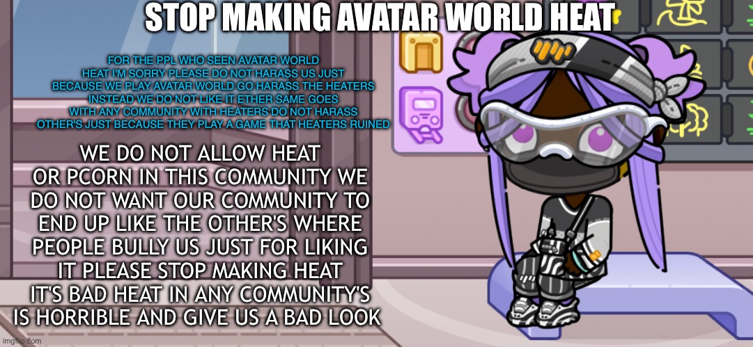 WE DO NOT ALLOW HEAT IN OUR COMMUNITY!!!!!! | STOP MAKING AVATAR WORLD HEAT; FOR THE PPL WHO SEEN AVATAR WORLD HEAT I'M SORRY PLEASE DO NOT HARASS US JUST BECAUSE WE PLAY AVATAR WORLD GO HARASS THE HEATERS INSTEAD WE DO NOT LIKE IT ETHER SAME GOES WITH ANY COMMUNITY WITH HEATERS DO NOT HARASS OTHER'S JUST BECAUSE THEY PLAY A GAME THAT HEATERS RUINED; WE DO NOT ALLOW HEAT OR PCORN IN THIS COMMUNITY WE DO NOT WANT OUR COMMUNITY TO END UP LIKE THE OTHER'S WHERE PEOPLE BULLY US JUST FOR LIKING IT PLEASE STOP MAKING HEAT IT'S BAD HEAT IN ANY COMMUNITY'S IS HORRIBLE AND GIVE US A BAD LOOK | image tagged in avatar world,avatar world heat,heat,community,games,aw | made w/ Imgflip meme maker