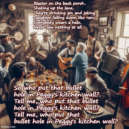 Peggy's Kitchen Wall | Blaster on the back porch,
Shaking up the lane,
They're drinking gin and joking,
Laughter falling down like rain,
Everybody wears a halo,
Never saw nothing at all... So who put that bullet hole in Peggy's kitchen wall?
Tell me, who put that bullet hole in Peggy's kitchen wall?
Tell me, who put that bullet hole in Peggy's kitchen wall? | image tagged in classic rock,bruce cockburn,canadian classic rock history,humour,folk music,canadiana | made w/ Imgflip meme maker