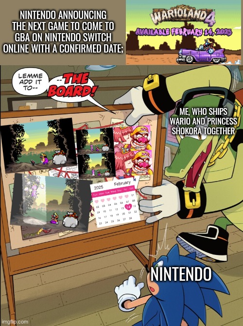 Me when Nintendo announced Wario Land 4 | NINTENDO ANNOUNCING THE NEXT GAME TO COME TO GBA ON NINTENDO SWITCH ONLINE WITH A CONFIRMED DATE;; ME, WHO SHIPS WARIO AND PRINCESS SHOKORA TOGETHER; NINTENDO | image tagged in idw publishing sonic - vector lemme add it to--the board,wario land 4,wario x shokora,gameboy advance | made w/ Imgflip meme maker