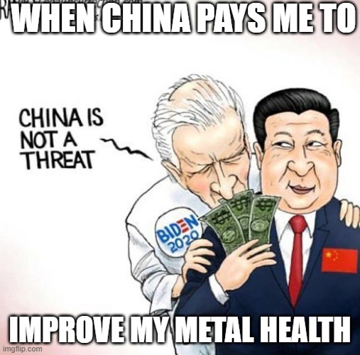 China pays good | WHEN CHINA PAYS ME TO; IMPROVE MY METAL HEALTH | image tagged in politics,joe biden,china,abstract | made w/ Imgflip meme maker