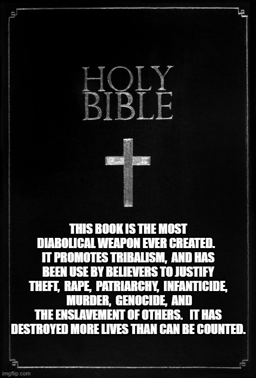 holy-bible | THIS BOOK IS THE MOST DIABOLICAL WEAPON EVER CREATED.   IT PROMOTES TRIBALISM,  AND HAS BEEN USE BY BELIEVERS TO JUSTIFY THEFT,  RAPE,  PATRIARCHY,  INFANTICIDE,  MURDER,  GENOCIDE,  AND THE ENSLAVEMENT OF OTHERS.   IT HAS DESTROYED MORE LIVES THAN CAN BE COUNTED. | image tagged in holy-bible | made w/ Imgflip meme maker