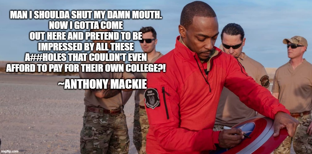 Captain America | MAN I SHOULDA SHUT MY DAMN MOUTH.
NOW I GOTTA COME OUT HERE AND PRETEND TO BE IMPRESSED BY ALL THESE A##HOLES THAT COULDN'T EVEN AFFORD TO PAY FOR THEIR OWN COLLEGE?! ~ANTHONY MACKIE | image tagged in funny memes,anthony mackie,captain america,america,maga | made w/ Imgflip meme maker