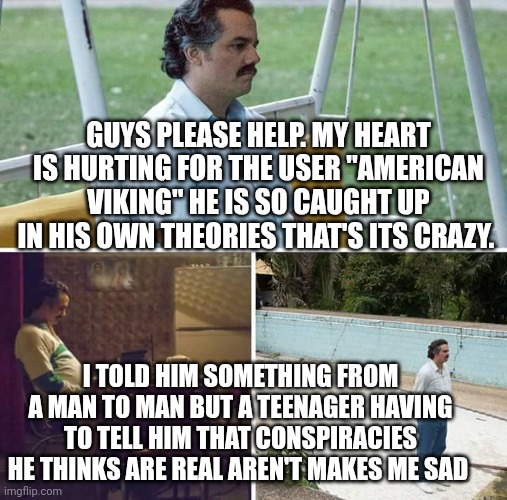 I'm sad y'all | GUYS PLEASE HELP. MY HEART IS HURTING FOR THE USER "AMERICAN VIKING" HE IS SO CAUGHT UP IN HIS OWN THEORIES THAT'S ITS CRAZY. I TOLD HIM SOMETHING FROM A MAN TO MAN BUT A TEENAGER HAVING TO TELL HIM THAT CONSPIRACIES HE THINKS ARE REAL AREN'T MAKES ME SAD | image tagged in memes,sad pablo escobar | made w/ Imgflip meme maker