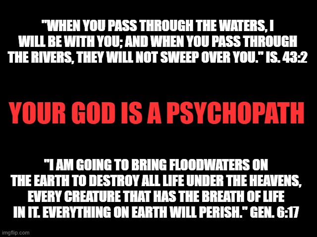 Your God is a Psychopath! | "WHEN YOU PASS THROUGH THE WATERS, I WILL BE WITH YOU; AND WHEN YOU PASS THROUGH THE RIVERS, THEY WILL NOT SWEEP OVER YOU." IS. 43:2; YOUR GOD IS A PSYCHOPATH; "I AM GOING TO BRING FLOODWATERS ON THE EARTH TO DESTROY ALL LIFE UNDER THE HEAVENS, EVERY CREATURE THAT HAS THE BREATH OF LIFE IN IT. EVERYTHING ON EARTH WILL PERISH." GEN. 6:17 | image tagged in god is a psychopath,bible is a book of myths,god is a murderer,jesus is a baby killer,bible contradictions | made w/ Imgflip meme maker