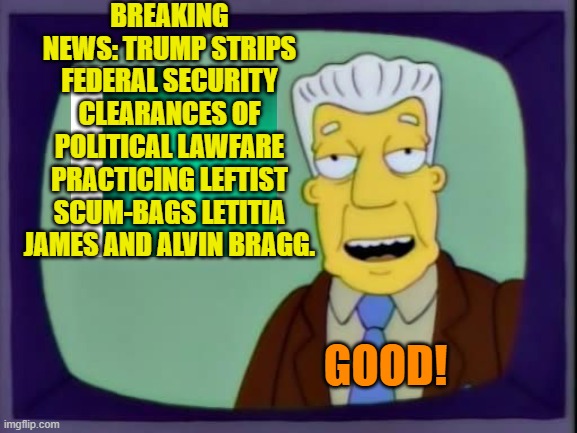 I bet that both of these leftist sh*t-weasels are beginning to sweat. | BREAKING NEWS: TRUMP STRIPS FEDERAL SECURITY CLEARANCES OF POLITICAL LAWFARE PRACTICING LEFTIST SCUM-BAGS LETITIA JAMES AND ALVIN BRAGG. GOOD! | image tagged in yep | made w/ Imgflip meme maker