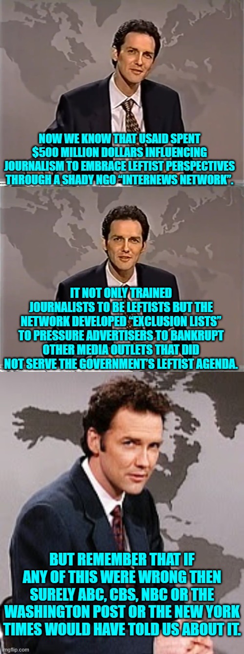 Yes . . . they would have said something. | NOW WE KNOW THAT USAID SPENT $500 MILLION DOLLARS INFLUENCING JOURNALISM TO EMBRACE LEFTIST PERSPECTIVES THROUGH A SHADY NGO “INTERNEWS NETWORK”. IT NOT ONLY TRAINED JOURNALISTS TO BE LEFTISTS BUT THE NETWORK DEVELOPED “EXCLUSION LISTS” TO PRESSURE ADVERTISERS TO BANKRUPT OTHER MEDIA OUTLETS THAT DID NOT SERVE THE GOVERNMENT’S LEFTIST AGENDA. BUT REMEMBER THAT IF ANY OF THIS WERE WRONG THEN SURELY ABC, CBS, NBC OR THE WASHINGTON POST OR THE NEW YORK TIMES WOULD HAVE TOLD US ABOUT IT. | image tagged in weekend update with norm | made w/ Imgflip meme maker