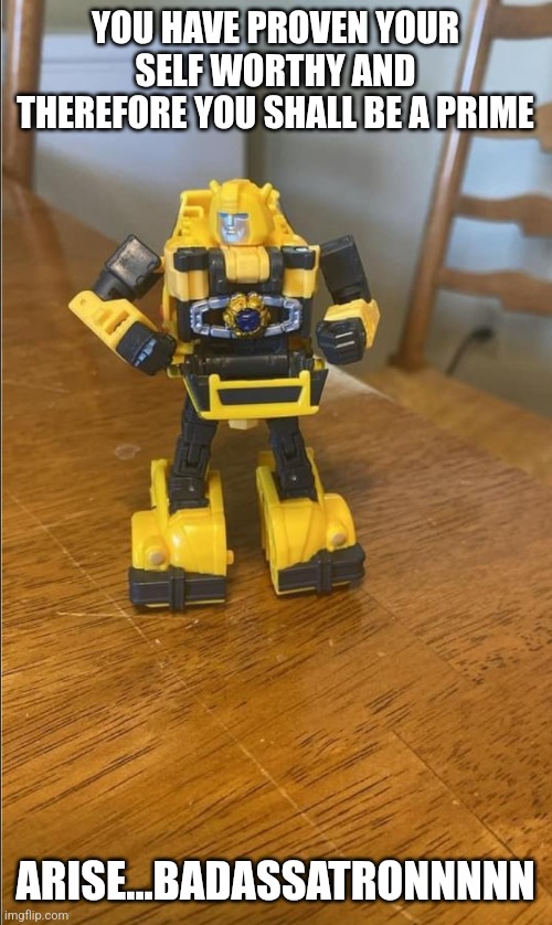 Bumblebee | YOU HAVE PROVEN YOUR SELF WORTHY AND THEREFORE YOU SHALL BE A PRIME; ARISE...BADASSATRONNNNN | image tagged in bumblebee | made w/ Imgflip meme maker