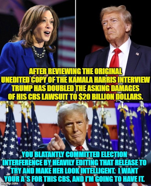 If he does bankrupt corrupt CBS then perhaps ABC and NBC will finally change their ways. | AFTER REVIEWING THE ORIGINAL UNEDITED COPY OF THE KAMALA HARRIS INTERVIEW TRUMP HAS DOUBLED THE ASKING DAMAGES OF HIS CBS LAWSUIT TO $20 BILLION DOLLARS. YOU BLATANTLY COMMITTED ELECTION INTERFERENCE BY HEAVILY EDITING THAT RELEASE TO TRY AND MAKE HER LOOK INTELLIGENT.  I WANT YOUR A*S FOR THIS CBS, AND I'M GOING TO HAVE IT. | image tagged in yep | made w/ Imgflip meme maker