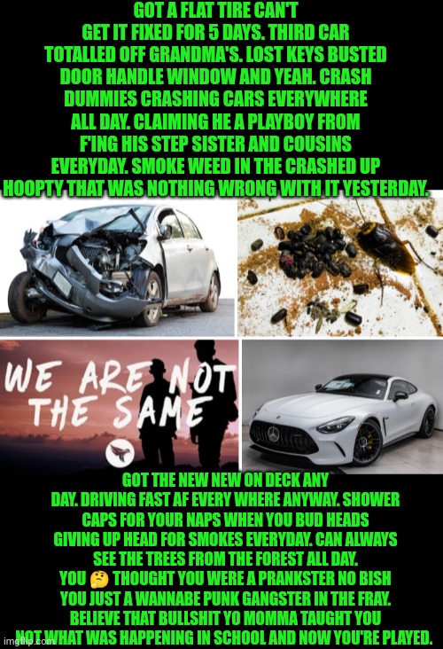 Funny | GOT A FLAT TIRE CAN'T GET IT FIXED FOR 5 DAYS. THIRD CAR TOTALLED OFF GRANDMA'S. LOST KEYS BUSTED DOOR HANDLE WINDOW AND YEAH. CRASH DUMMIES CRASHING CARS EVERYWHERE ALL DAY. CLAIMING HE A PLAYBOY FROM F'ING HIS STEP SISTER AND COUSINS EVERYDAY. SMOKE WEED IN THE CRASHED UP HOOPTY THAT WAS NOTHING WRONG WITH IT YESTERDAY. GOT THE NEW NEW ON DECK ANY DAY. DRIVING FAST AF EVERY WHERE ANYWAY. SHOWER CAPS FOR YOUR NAPS WHEN YOU BUD HEADS GIVING UP HEAD FOR SMOKES EVERYDAY. CAN ALWAYS SEE THE TREES FROM THE FOREST ALL DAY. YOU 🤔 THOUGHT YOU WERE A PRANKSTER NO BISH YOU JUST A WANNABE PUNK GANGSTER IN THE FRAY. BELIEVE THAT BULLSHIT YO MOMMA TAUGHT YOU NOT WHAT WAS HAPPENING IN SCHOOL AND NOW YOU'RE PLAYED. | image tagged in funny | made w/ Imgflip meme maker