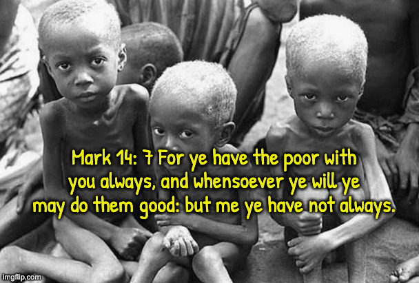 Starving Children | Mark 14: 7 For ye have the poor with you always, and whensoever ye will ye may do them good: but me ye have not always. | image tagged in starving children | made w/ Imgflip meme maker