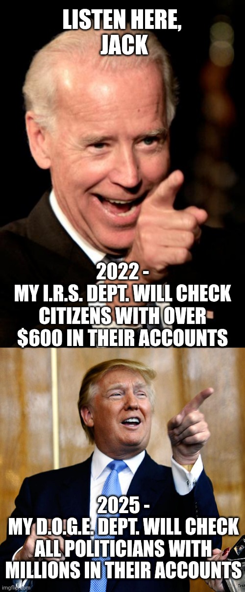 Karma is a bit€h, eh? | LISTEN HERE, 
JACK; 2022 -
MY I.R.S. DEPT. WILL CHECK CITIZENS WITH OVER $600 IN THEIR ACCOUNTS; 2025 -
MY D.O.G.E. DEPT. WILL CHECK ALL POLITICIANS WITH MILLIONS IN THEIR ACCOUNTS | image tagged in smilin biden,leftists,liberals,democrats | made w/ Imgflip meme maker