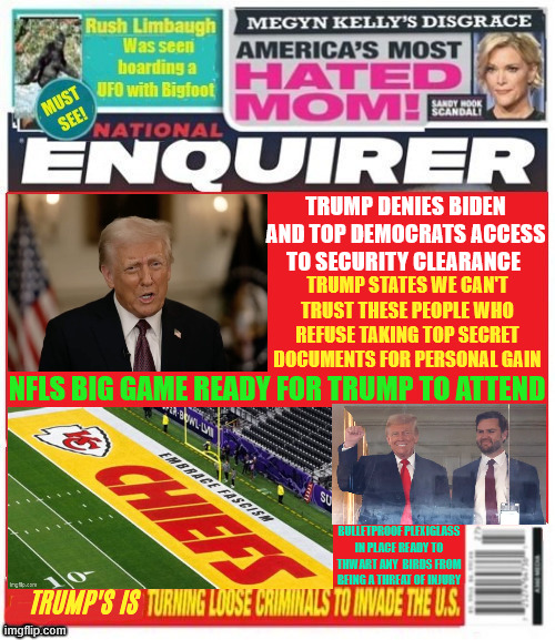 National Enquirer Trump pulls security passes Super Bowl is ready for fascist leader | TRUMP DENIES BIDEN AND TOP DEMOCRATS ACCESS TO SECURITY CLEARANCE; TRUMP STATES WE CAN'T TRUST THESE PEOPLE WHO REFUSE TAKING TOP SECRET DOCUMENTS FOR PERSONAL GAIN; NFLS BIG GAME READY FOR TRUMP TO ATTEND; BULLETPROOF PLEXIGLASS IN PLACE READY TO THWART ANY  BIRDS FROM BEING A THREAT OF INJURY; TRUMP'S IS | image tagged in national enquirer trump pulls security passes super bowl,convicted felon,stolen secret documents,players kneel anthem | made w/ Imgflip meme maker