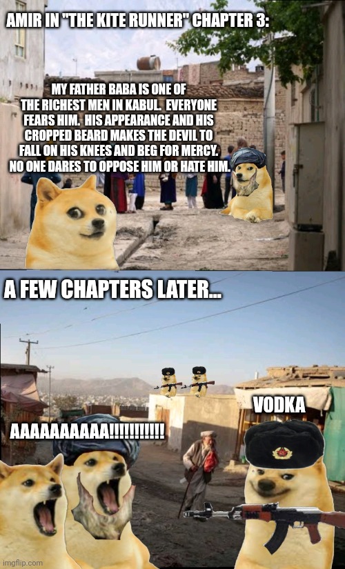 Le "Toofan Agha" has not arrived | AMIR IN "THE KITE RUNNER" CHAPTER 3:; MY FATHER BABA IS ONE OF THE RICHEST MEN IN KABUL.  EVERYONE FEARS HIM.  HIS APPEARANCE AND HIS CROPPED BEARD MAKES THE DEVIL TO FALL ON HIS KNEES AND BEG FOR MERCY.  NO ONE DARES TO OPPOSE HIM OR HATE HIM. A FEW CHAPTERS LATER... VODKA; AAAAAAAAAA!!!!!!!!!!! | image tagged in text excerpt | made w/ Imgflip meme maker
