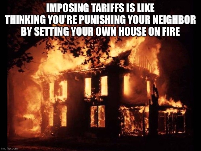 Trump tariffs are dumb | IMPOSING TARIFFS IS LIKE THINKING YOU’RE PUNISHING YOUR NEIGHBOR BY SETTING YOUR OWN HOUSE ON FIRE | image tagged in donald trump,tariffs,republicans,right wing,conservatives,maga | made w/ Imgflip meme maker