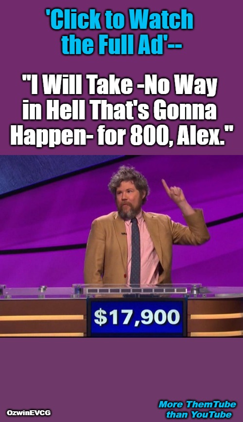 More ThemTube than YouTube | 'Click to Watch 

the Full Ad'--; "I Will Take -No Way 

in Hell That's Gonna 

Happen- for 800, Alex."; More ThemTube 

than YouTube; OzwinEVCG | image tagged in jeopardy,themtube,youtube,ads,annoying,corporations | made w/ Imgflip meme maker