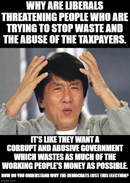 Libs are shooting themselves in both feet. | WHY ARE LIBERALS THREATENING PEOPLE WHO ARE TRYING TO STOP WASTE AND THE ABUSE OF THE TAXPAYERS. IT'S LIKE THEY WANT A CORRUPT AND ABUSIVE GOVERNMENT WHICH WASTES AS MUCH OF THE WORKING PEOPLE'S MONEY AS POSSIBLE. NOW DO YOU UNDERSTAND WHY THE DEMOCRATS LOST THIS ELECTION? | image tagged in tds knows now limits,find out what morality means,use your brain | made w/ Imgflip meme maker