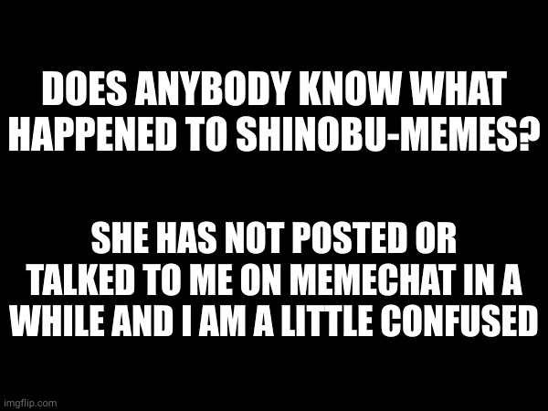 i know this is not exactly anime related but one of you might know since this is the only stream she would use | DOES ANYBODY KNOW WHAT HAPPENED TO SHINOBU-MEMES? SHE HAS NOT POSTED OR TALKED TO ME ON MEMECHAT IN A WHILE AND I AM A LITTLE CONFUSED | made w/ Imgflip meme maker