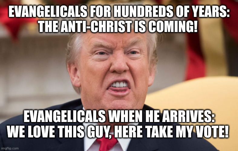 EVANGELICALS FOR HUNDREDS OF YEARS:
THE ANTI-CHRIST IS COMING! EVANGELICALS WHEN HE ARRIVES: WE LOVE THIS GUY, HERE TAKE MY VOTE! | made w/ Imgflip meme maker