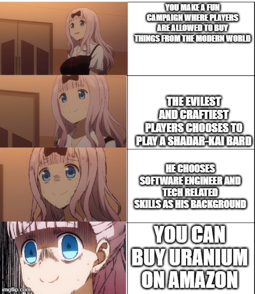 Kaguya-sama Chika Blank Meme Template | YOU MAKE A FUN CAMPAIGN WHERE PLAYERS ARE ALLOWED TO BUY THINGS FROM THE MODERN WORLD; THE EVILEST AND CRAFTIEST PLAYERS CHOOSES TO PLAY A SHADAR-KAI BARD; HE CHOOSES SOFTWARE ENGINEER AND TECH RELATED SKILLS AS HIS BACKGROUND; YOU CAN BUY URANIUM ON AMAZON | image tagged in kaguya-sama chika blank meme template | made w/ Imgflip meme maker