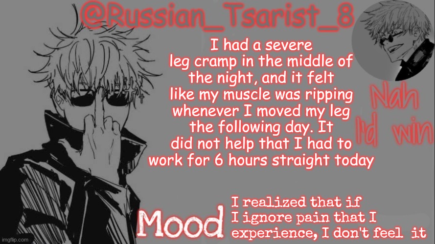 Russian_Tsarist_8 announcement temp (Thanks, Gojo-Satoru) | I had a severe leg cramp in the middle of the night, and it felt like my muscle was ripping whenever I moved my leg the following day. It did not help that I had to work for 6 hours straight today; I realized that if  I ignore pain that I experience, I don't feel  it | image tagged in russian_tsarist_8 announcement temp thanks gojo-satoru | made w/ Imgflip meme maker