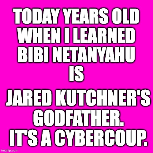 The Godfather | TODAY YEARS OLD
WHEN I LEARNED
BIBI NETANYAHU
IS; JARED KUTCHNER'S
GODFATHER.
IT'S A CYBERCOUP. | image tagged in blank hot pink background,bibi netanyahu,bibi,jared kutchner,coup,cybercoup | made w/ Imgflip meme maker