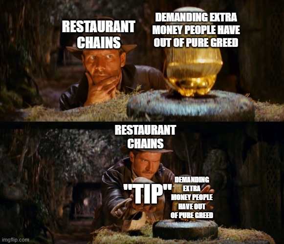 *insert corporate slop here* | DEMANDING EXTRA MONEY PEOPLE HAVE OUT OF PURE GREED; RESTAURANT CHAINS; RESTAURANT CHAINS; "TIP"; DEMANDING EXTRA MONEY PEOPLE HAVE OUT OF PURE GREED | image tagged in indiana jones swap,damn you,capitalism,tipping,stupid,indiana jones | made w/ Imgflip meme maker