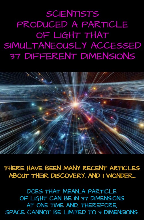 Space is NOT Flat | SCIENTISTS PRODUCED A PARTICLE OF LIGHT THAT SIMULTANEOUSLY ACCESSED 37 DIFFERENT DIMENSIONS; DOES THAT MEAN...A PARTICLE OF LIGHT CAN BE IN 37 DIMENSIONS AT ONE TIME AND, THEREFORE, SPACE CANNOT BE LIMITED TO 3 DIMENSIONS. THERE HAVE BEEN MANY RECENT ARTICLES ABOUT THEIR DISCOVERY. AND I WONDER... | image tagged in space,light,quantum physics | made w/ Imgflip meme maker