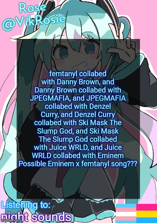Rose's Hatsune Miku Temp | femtanyl collabed with Danny Brown, and Danny Brown collabed with JPEGMAFIA, and JPEGMAFIA collabed with Denzel Curry, and Denzel Curry collabed with Ski Mask The Slump God, and Ski Mask The Slump God collabed with Juice WRLD, and Juice WRLD collabed with Eminem
Possible Eminem x femtanyl song??? night sounds | image tagged in rose's hatsune miku temp | made w/ Imgflip meme maker