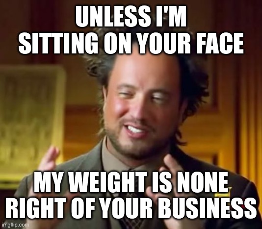 My life | UNLESS I'M SITTING ON YOUR FACE; MY WEIGHT IS NONE RIGHT OF YOUR BUSINESS | image tagged in memes,ancient aliens | made w/ Imgflip meme maker
