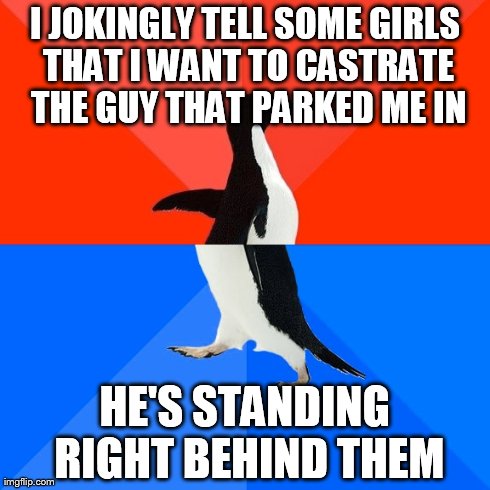 Socially Awesome Awkward Penguin | I JOKINGLY TELL SOME GIRLS THAT I WANT TO CASTRATE THE GUY THAT PARKED ME IN HE'S STANDING RIGHT BEHIND THEM | image tagged in memes,socially awesome awkward penguin | made w/ Imgflip meme maker