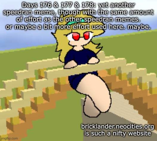 Days 176 & 177 & 178: speedran meme with some effort | Days 176 & 177 & 178: yet another speedran meme, though with the same amount of effort as the other speedran memes. or maybe a bit more effort used here. maybe. bricklander.neocities.org is such a nifty website | image tagged in nice,stuff | made w/ Imgflip meme maker