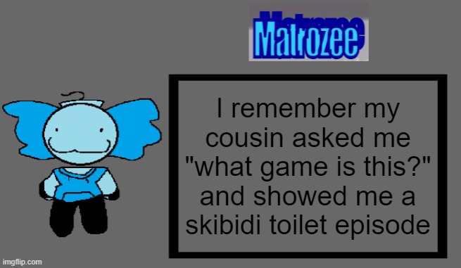 Matrozee Template | I remember my cousin asked me "what game is this?" and showed me a skibidi toilet episode | image tagged in matrozee template | made w/ Imgflip meme maker