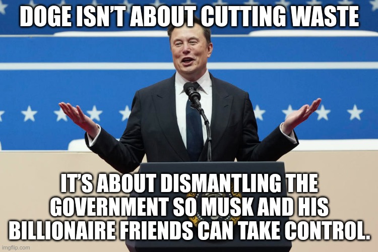 Oligarchy | DOGE ISN’T ABOUT CUTTING WASTE; IT’S ABOUT DISMANTLING THE GOVERNMENT SO MUSK AND HIS BILLIONAIRE FRIENDS CAN TAKE CONTROL. | image tagged in musk,gop,maga,nazi,fascists,oligarchy | made w/ Imgflip meme maker