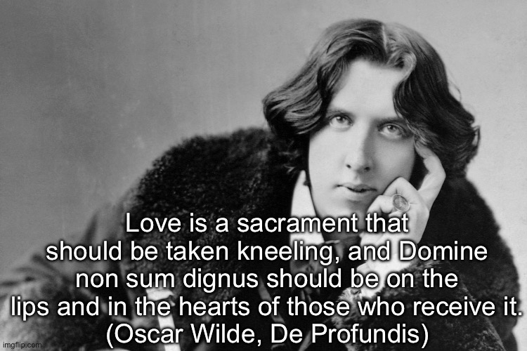 oscar wilde | Love is a sacrament that should be taken kneeling, and Domine non sum dignus should be on the lips and in the hearts of those who receive it.
(Oscar Wilde, De Profundis) | image tagged in oscar wilde | made w/ Imgflip meme maker