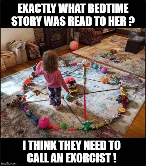 A Satanic Ritual Is Childs Play For Her ! | EXACTLY WHAT BEDTIME STORY WAS READ TO HER ? I THINK THEY NEED TO
CALL AN EXORCIST ! | image tagged in satanic,bedtime,story,exorcist,dark humour | made w/ Imgflip meme maker