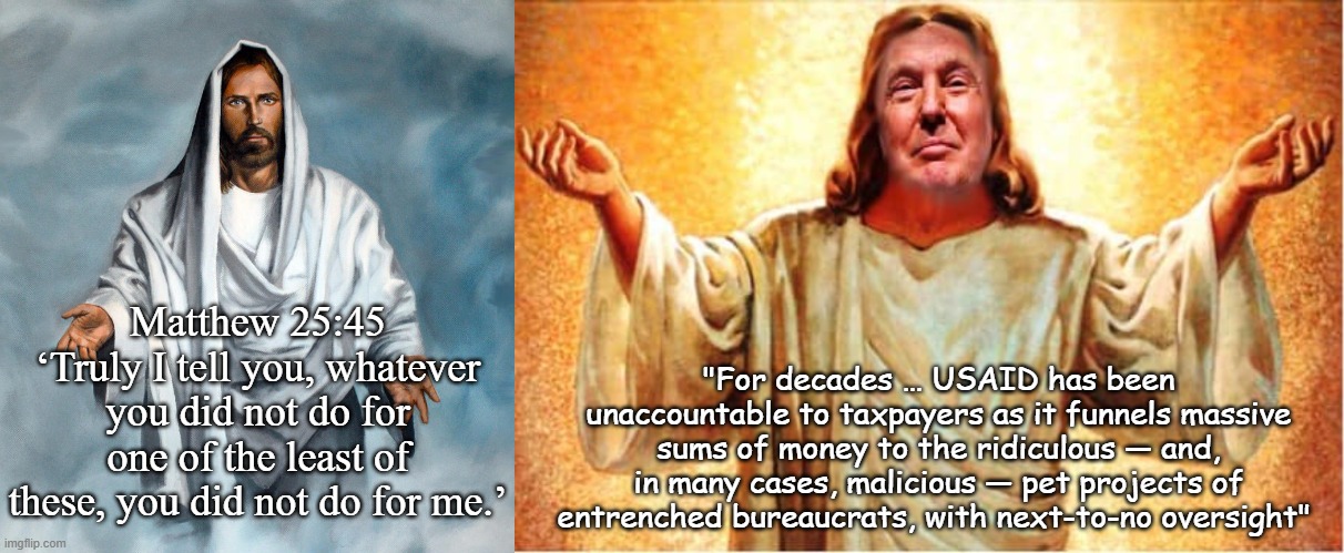 Matthew 25:45
‘Truly I tell you, whatever you did not do for one of the least of these, you did not do for me.’ "For decades … USAID has bee | image tagged in jesus christ nazareth,donald trump orange jesus jpp | made w/ Imgflip meme maker